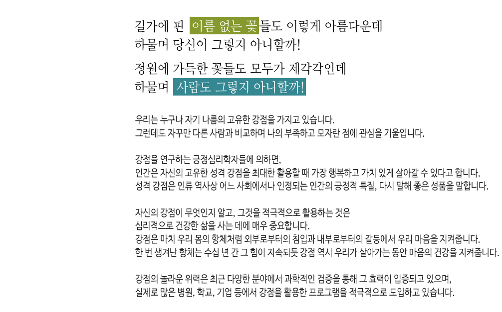 길가에 핀 이름 없는 꽃들도 이렇게 아름다운데 하물며 당신이 그렇지 아니할까! 
정원에 가득한 꽃들도 모두가 제각각인데 하물며 사람도 그렇지 아니할까!

우리는 누구나 자기 나름의 고유한 강점을 가지고 있습니다.
그런데도 자꾸만 다른 사람과 비교하며 나의 부족하고 모자란 점에 관심을 기울입니다.

강점을 연구하는 긍정심리학자들에 의하면,
인간은 자신의 고유한 성격 강점을 최대한 활용할 때 가장 행복하고 가치 있게 살아갈 수 있다고 합니다.
성격 강점은 인류 역사상 어느 사회에서나 인정되는 인간의 긍정적 특질, 다시 말해 좋은 성품을 말합니다.

자신의 강점이 무엇인지 알고, 그것을 적극적으로 활용하는 것은 심리적으로 건강한 삶을 사는 데에 매우 중요합니다.
강점은 마치 우리 몸의 항체처럼 외부로부터의 침입과 내부로부터의 갈등에서 우리 마음을 지켜줍니다.
한 번 생겨난 항체는 수십 년 간 그 힘이 지속되듯 강점 역시 우리가 살아가는 동안 마음의 건강을 지켜줍니다.

강점의 놀라운 위력은 최근 다양한 분야에서 과학적인 검증을 통해 그 효력이 입증되고 있으며,
실제로 많은 병원, 학교, 기업 등에서 강점을 활용한 프로그램을 적극적으로 도입하고 있습니다.