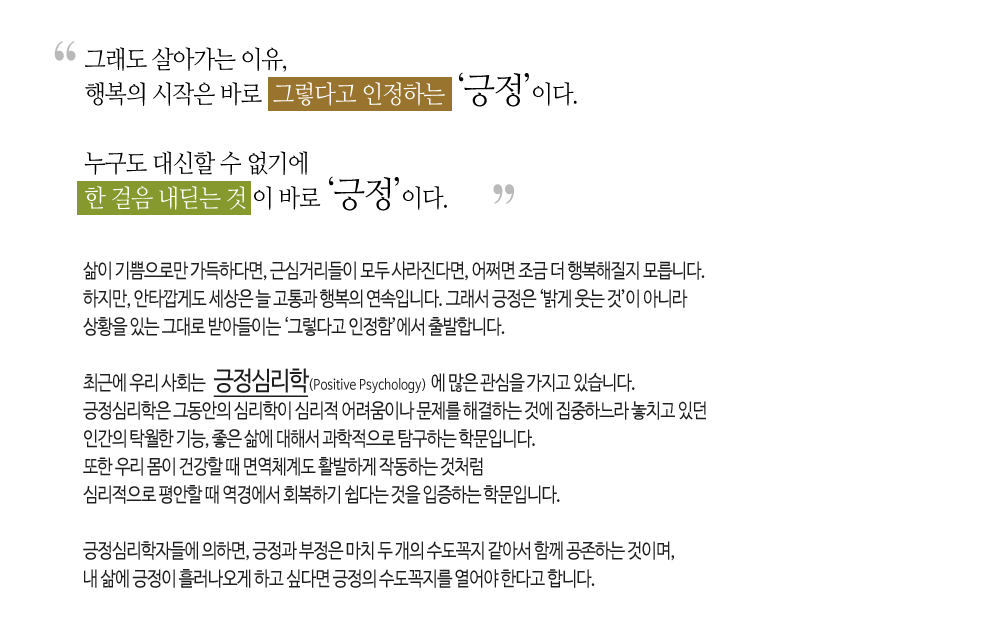 그래도 살아가는 이유, 행복의 시작은 바로 그렇다고 인정하는 '긍정'이다.

누구도 대신할 수 없기에 한 걸음 내딛는 것이 바로 '긍정'이다.

삶이 기쁨으로만 가득하다면, 근심거리들이 모두 사라진다면, 어쩌면 조금 더 행복해질 지 모릅니다.
하지만, 안타깝게도 세상은 늘 고통과 행복의 연속입니다. 그래서 긍정은 '밝게 웃는 것'이 아니라
상황을 있는 그대로 받아들이는 '그렇다고 인정함'에서 출발합니다.

최근에 우리 사회는 긍정심리학(Positive Psychology)에 많은 관심을 가지고 있습니다.
긍정심리학은 그 동안의 심리학이 심리적 어려움이나 문제를 해결하는 것에 집중하느라 놓치고 있던
인간의 탁월한 기능, 좋은 삶에 대해서 과학적으로 탐구하는 학문입니다.
또한 우리 몸이 건강할 때 면역체계도 활발하게 작동하는 것처럼
심리적으로 평안할 때 역경에서 회복하기 쉽다는 것을 입증하는 학문입니다.

긍정심리학자들에 의하면, 긍정과 부정은 마치 두 개의 수도꼭지 같아서 함께 공존하는 것이며,
내 삶에 긍정이 흘러나오게 하고 싶다면 긍정의 수도꼭지를 열어야 한다고 합니다.