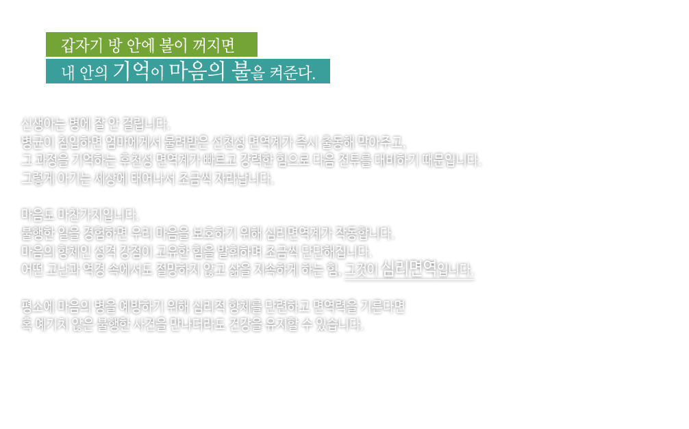 갑자기 방 안에 불이 꺼지면
내 안의 기억이 마음의 불을 켜준다.

신생아는 병에 잘 안 걸립니다.
병균이 침입하면 엄마에게서 물려받은 선천성 면역계가 즉시 출동해 막아주고,
그 과정을 기억하는 후천성 면역계가 빠르고 강력한 힘으로 다음 전투를 대비하기 때문입니다.
그렇게 아기는 세상에 태어나서 조금씩 자라납니다.

마음도 마찬가지입니다.
불행한 일을 경험하면 우리 마음을 보호하기 위해 심리면역계가 작동합니다.
마음의 항체인 성격 강점이 고유한 힘을 발휘하며 조금씩 단단해집니다.
어떤 고난과 역경 속에서도 절망하지 않고 삶을 지속하게 하는 힘, 그것이 심리면역입니다.

평소에 마음의 병을 예방하기 위해 심리적 항체를 단련하고 면역력을 기른다면
혹 예기치 않은 불행한 사건을 만나더라도 건강을 유지할 수 있습니다.