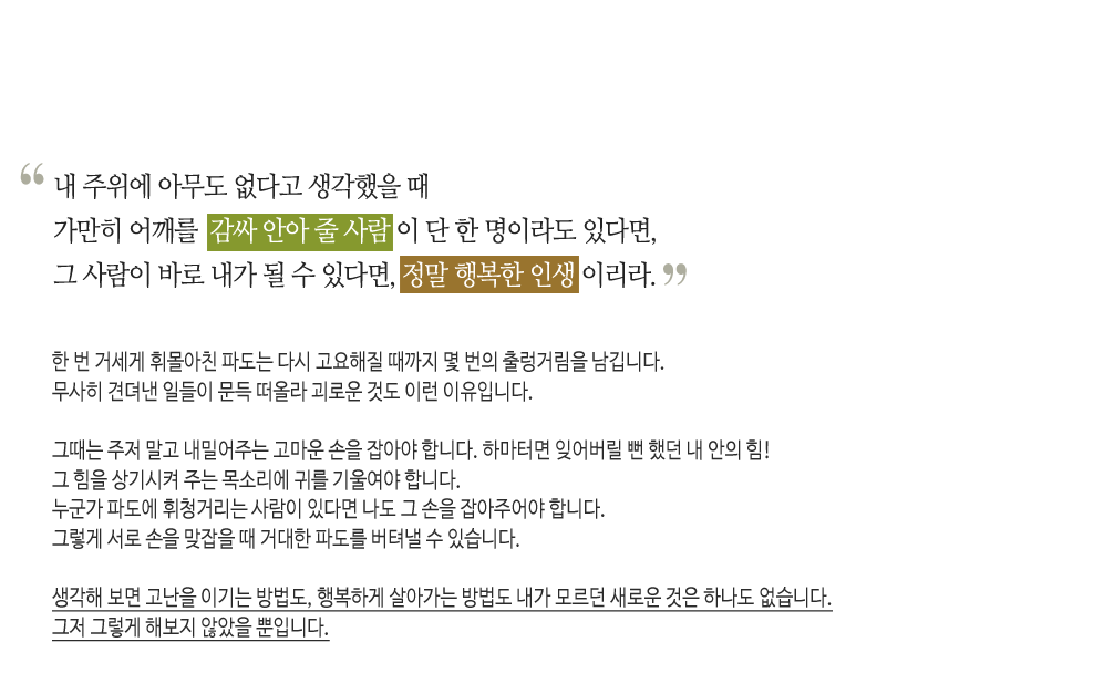 내 주위에 아무도 없다고 생각했을 때
가만히 어깨를 감싸 안아 줄 사람이 단 한 명이라도 있다면,
그 사람이 바로 내가 될 수 있다면, 정말 행복한 인생이리라.

한 번 거세게 휘몰아친 파도는 다시 고요해 질 때까지 몇 번의 출렁거림을 남깁니다.
무사히 견뎌낸 일들이 문득 떠올라 괴로운 것도 이런 이유입니다.

그때는 주저 말고 내밀어주는 고마운 손을 잡아야 합니다. 하마터면 잊어버릴 뻔 했던 내 안의 힘!
그 힘을 상기시켜주는 목소리에 귀를 기울여야 합니다. 누군가 파도에 휘청거리는 사람이 있다면 나도 그 손을 잡아주어야 합니다.
그렇게 서로 손을 맞잡을 때 거대한 파도를 버텨낼 수 있습니다.

생각해 보면 고난을 이기는 방법도, 행복하게 살아가는 방법도 내가 모르던 새로운 것은 하나도 없습니다.
그저 그렇게 해보지 않았을 뿐입니다.